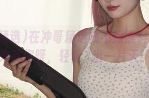 在冲哥精选找不到黑料？导航来帮你呀，轻松蹚出一片天！