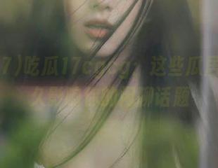 吃瓜17cgcg：这些瓜居然能永久影响你的闲聊话题